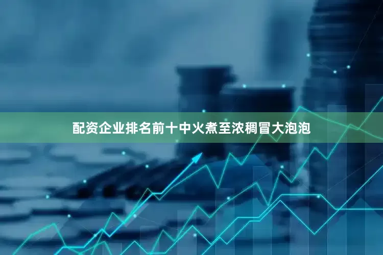 配资企业排名前十中火煮至浓稠冒大泡泡
