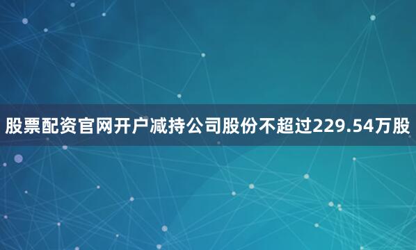 股票配资官网开户减持公司股份不超过229.54万股