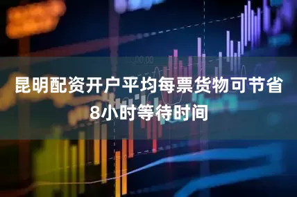 昆明配资开户平均每票货物可节省8小时等待时间