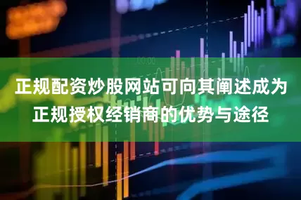 正规配资炒股网站可向其阐述成为正规授权经销商的优势与途径