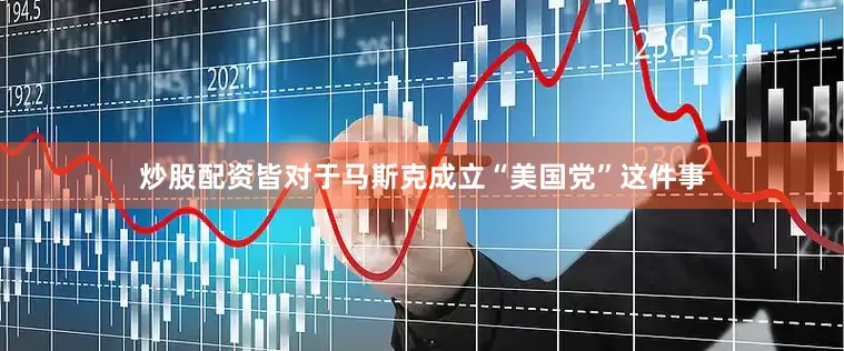 炒股配资皆对于马斯克成立“美国党”这件事