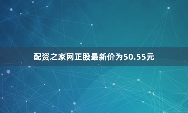 配资之家网正股最新价为50.55元