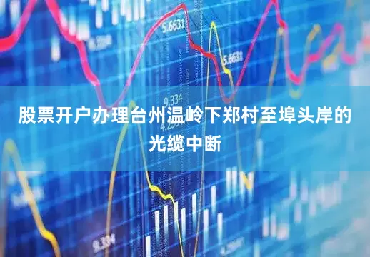股票开户办理台州温岭下郑村至埠头岸的光缆中断