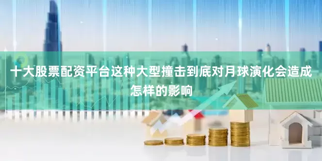 十大股票配资平台这种大型撞击到底对月球演化会造成怎样的影响