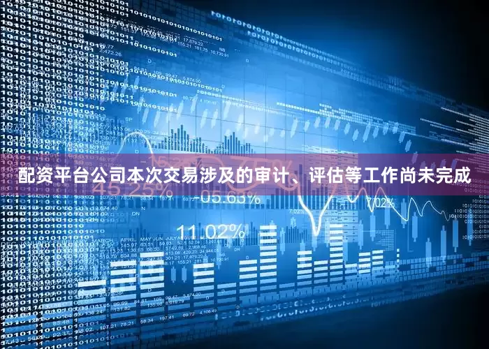 配资平台公司本次交易涉及的审计、评估等工作尚未完成