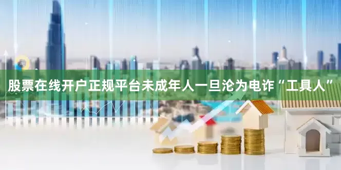 股票在线开户正规平台未成年人一旦沦为电诈“工具人”