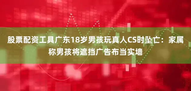 股票配资工具广东18岁男孩玩真人CS时坠亡：家属称男孩将遮挡广告布当实墙