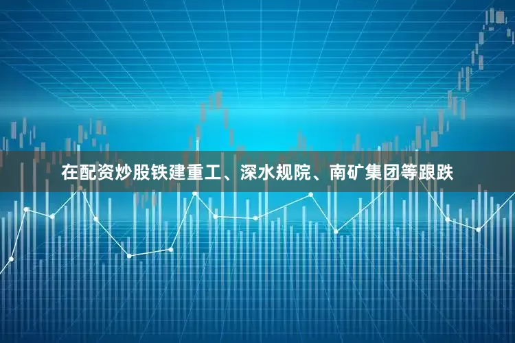 在配资炒股铁建重工、深水规院、南矿集团等跟跌