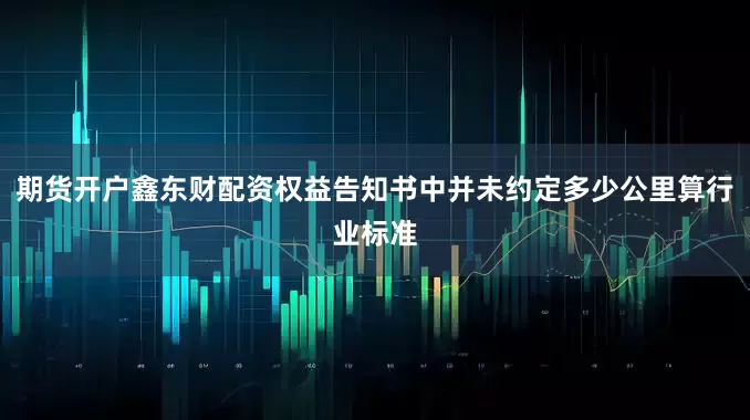 期货开户鑫东财配资权益告知书中并未约定多少公里算行业标准