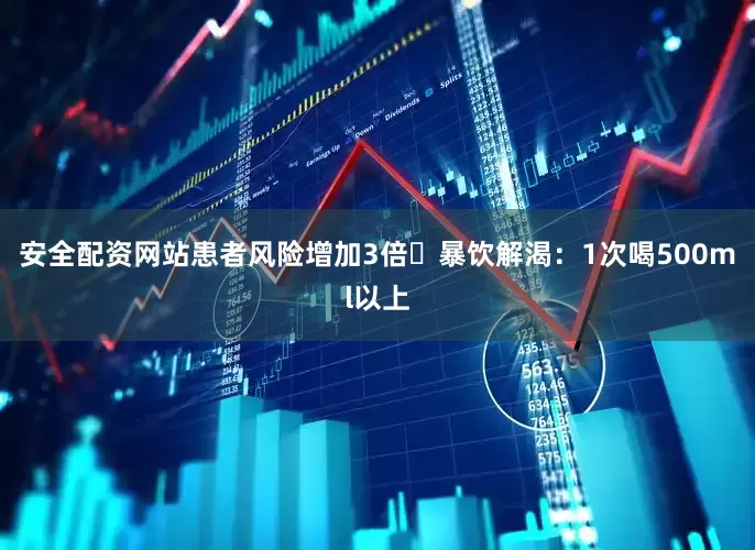 安全配资网站患者风险增加3倍❌暴饮解渴：1次喝500ml以上